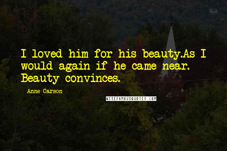 Anne Carson Quotes: I loved him for his beauty.As I would again if he came near. Beauty convinces.