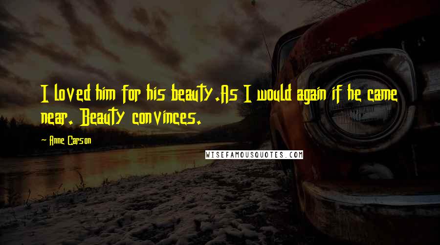 Anne Carson Quotes: I loved him for his beauty.As I would again if he came near. Beauty convinces.