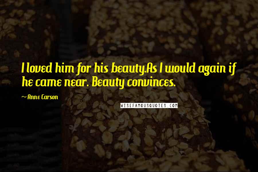 Anne Carson Quotes: I loved him for his beauty.As I would again if he came near. Beauty convinces.