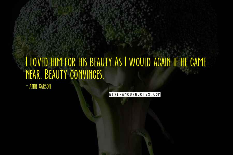 Anne Carson Quotes: I loved him for his beauty.As I would again if he came near. Beauty convinces.