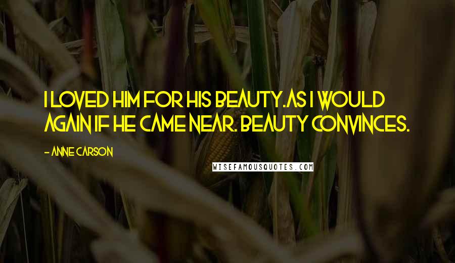 Anne Carson Quotes: I loved him for his beauty.As I would again if he came near. Beauty convinces.