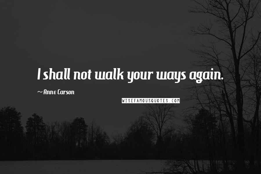 Anne Carson Quotes: I shall not walk your ways again.