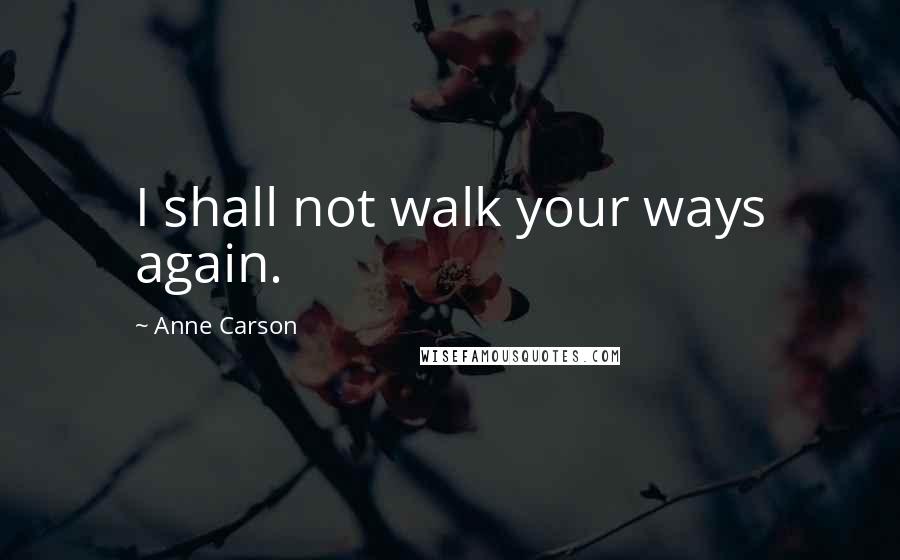 Anne Carson Quotes: I shall not walk your ways again.