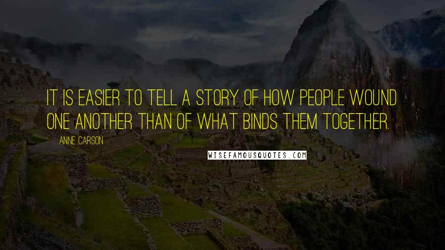 Anne Carson Quotes: It is easier to tell a story of how people wound one another than of what binds them together.