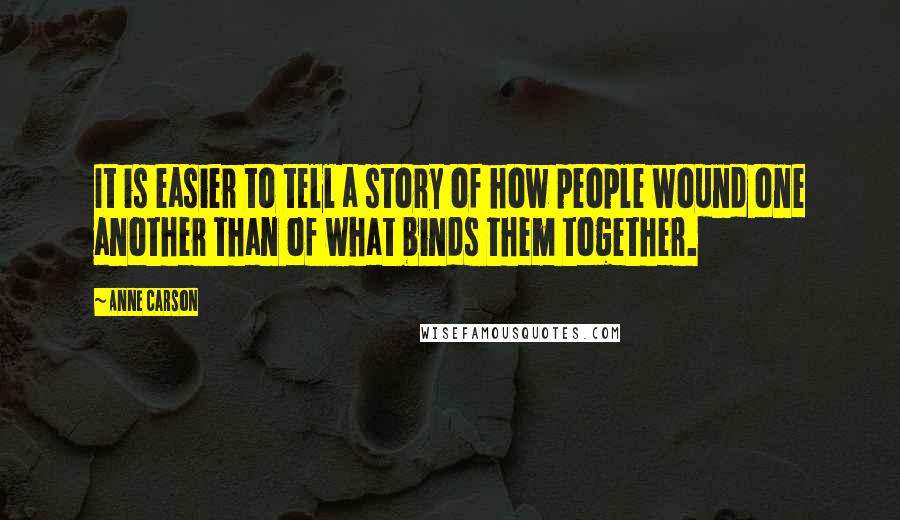 Anne Carson Quotes: It is easier to tell a story of how people wound one another than of what binds them together.