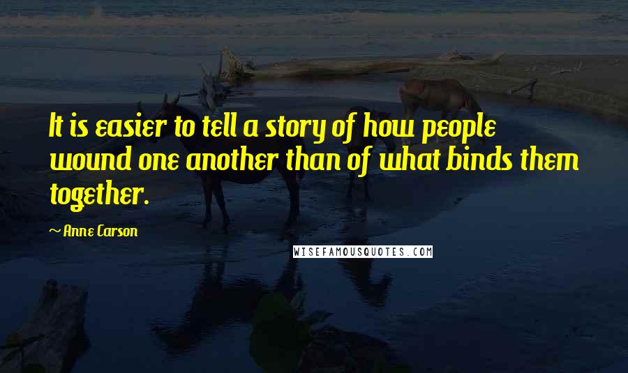 Anne Carson Quotes: It is easier to tell a story of how people wound one another than of what binds them together.