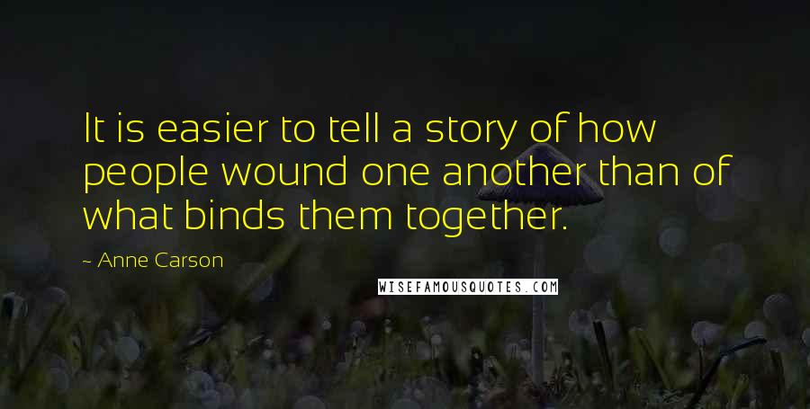 Anne Carson Quotes: It is easier to tell a story of how people wound one another than of what binds them together.