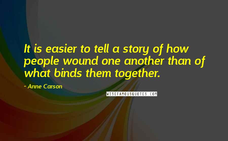 Anne Carson Quotes: It is easier to tell a story of how people wound one another than of what binds them together.