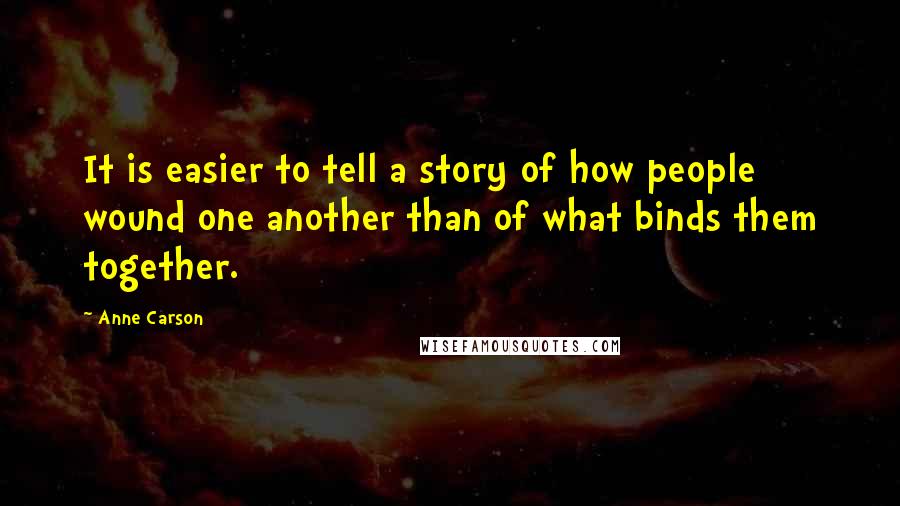 Anne Carson Quotes: It is easier to tell a story of how people wound one another than of what binds them together.