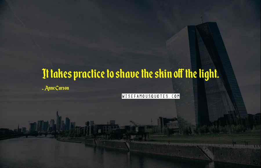 Anne Carson Quotes: It takes practice to shave the skin off the light.