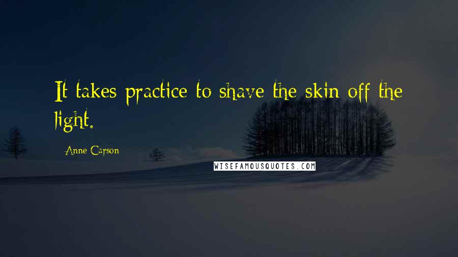 Anne Carson Quotes: It takes practice to shave the skin off the light.