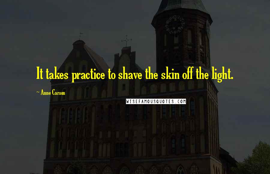 Anne Carson Quotes: It takes practice to shave the skin off the light.