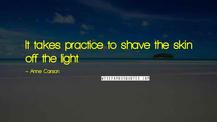 Anne Carson Quotes: It takes practice to shave the skin off the light.