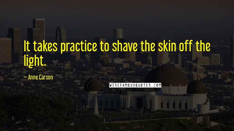 Anne Carson Quotes: It takes practice to shave the skin off the light.