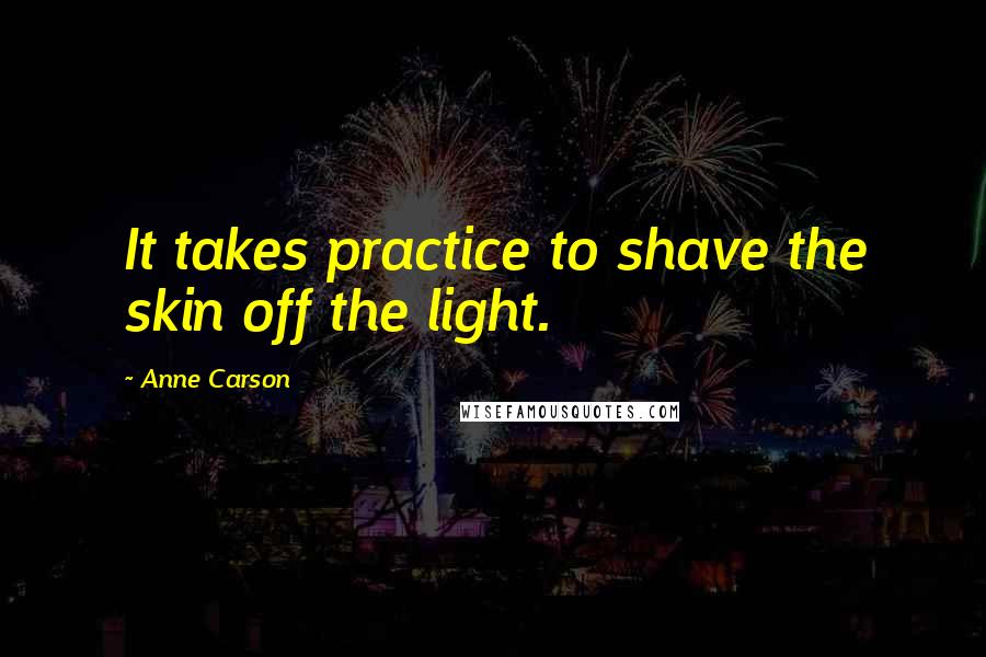 Anne Carson Quotes: It takes practice to shave the skin off the light.