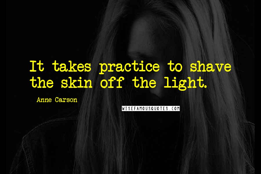 Anne Carson Quotes: It takes practice to shave the skin off the light.