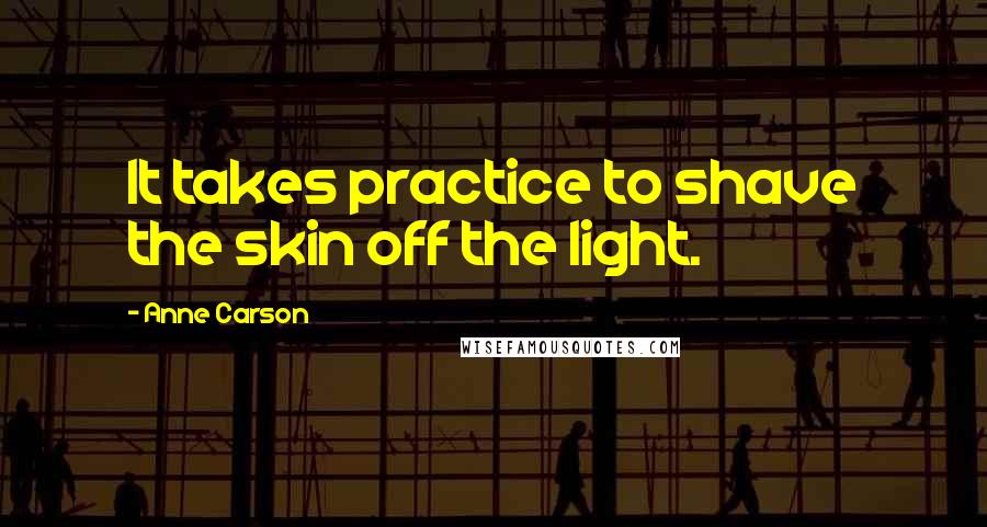 Anne Carson Quotes: It takes practice to shave the skin off the light.