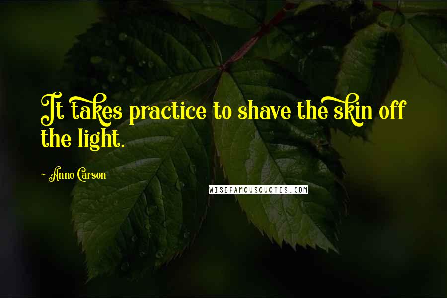 Anne Carson Quotes: It takes practice to shave the skin off the light.