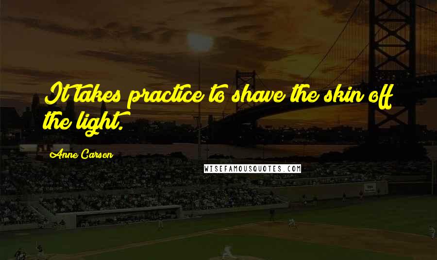 Anne Carson Quotes: It takes practice to shave the skin off the light.