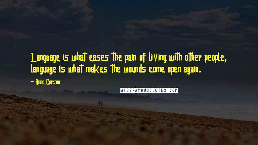 Anne Carson Quotes: Language is what eases the pain of living with other people, language is what makes the wounds come open again.