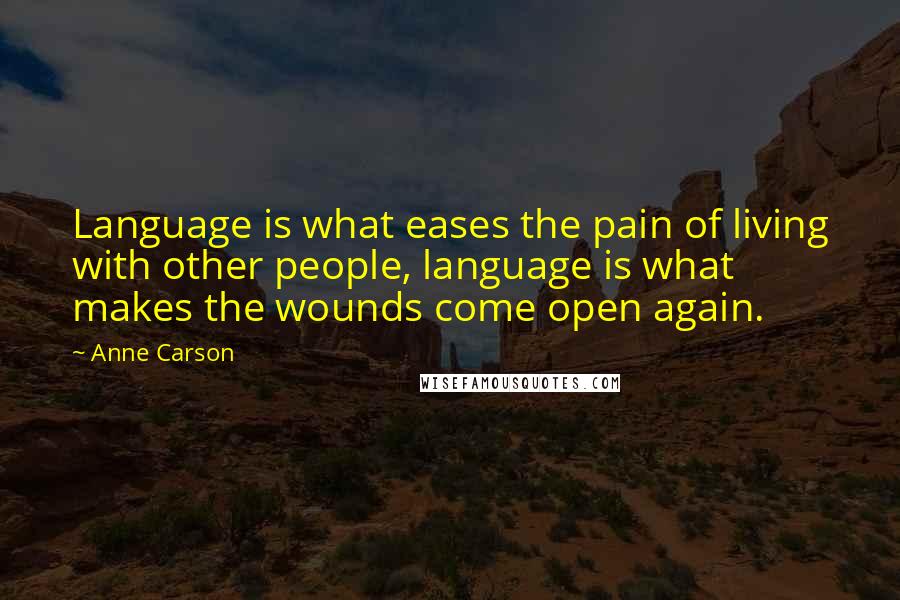 Anne Carson Quotes: Language is what eases the pain of living with other people, language is what makes the wounds come open again.