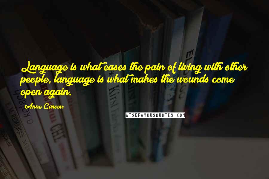 Anne Carson Quotes: Language is what eases the pain of living with other people, language is what makes the wounds come open again.