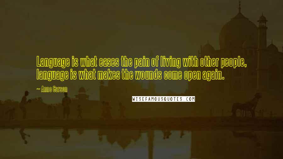 Anne Carson Quotes: Language is what eases the pain of living with other people, language is what makes the wounds come open again.