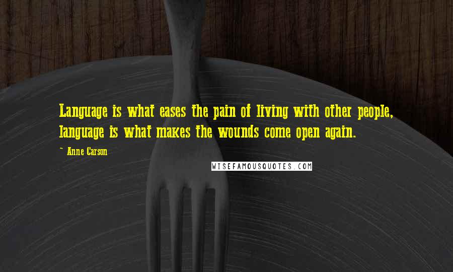 Anne Carson Quotes: Language is what eases the pain of living with other people, language is what makes the wounds come open again.