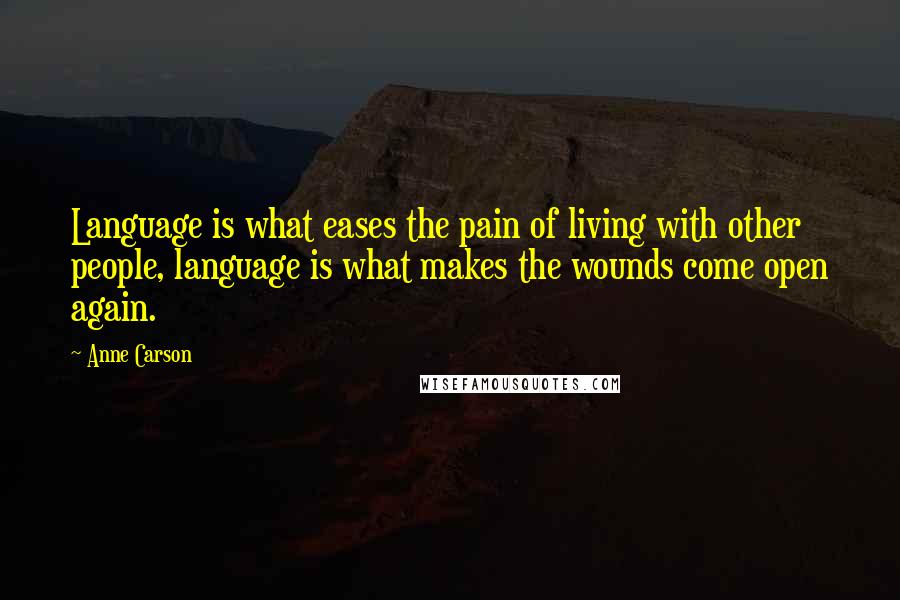 Anne Carson Quotes: Language is what eases the pain of living with other people, language is what makes the wounds come open again.