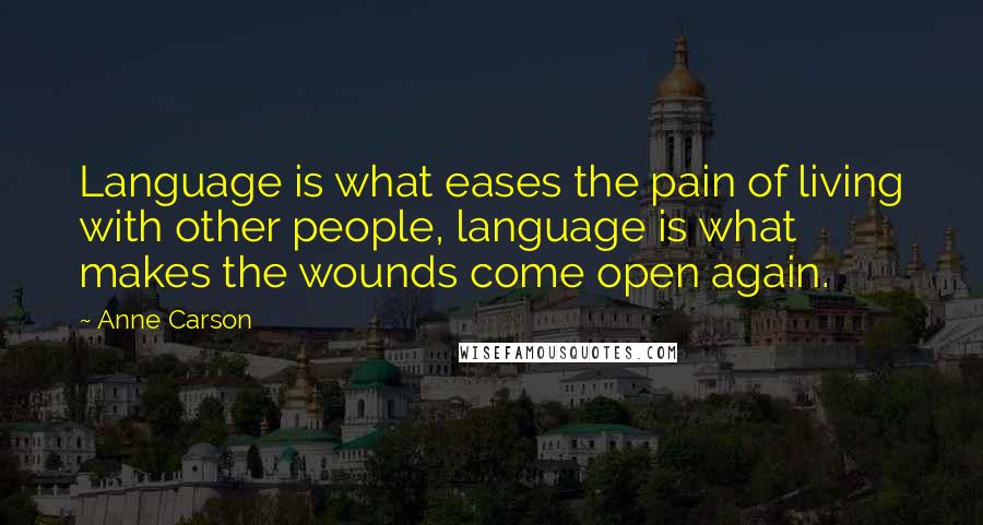 Anne Carson Quotes: Language is what eases the pain of living with other people, language is what makes the wounds come open again.