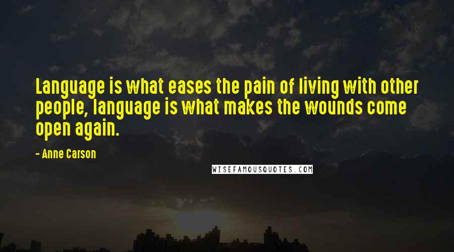 Anne Carson Quotes: Language is what eases the pain of living with other people, language is what makes the wounds come open again.