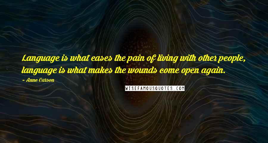 Anne Carson Quotes: Language is what eases the pain of living with other people, language is what makes the wounds come open again.