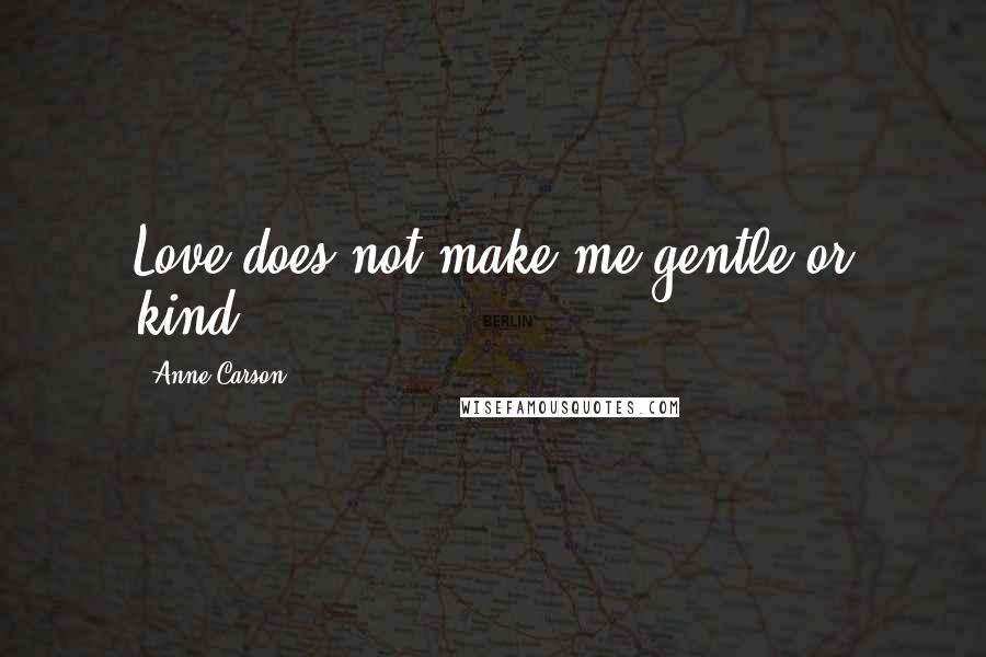 Anne Carson Quotes: Love does not make me gentle or kind.