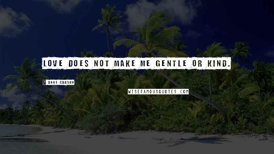 Anne Carson Quotes: Love does not make me gentle or kind.