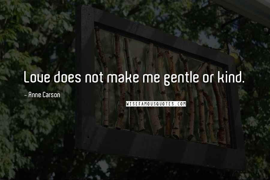 Anne Carson Quotes: Love does not make me gentle or kind.