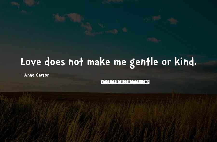 Anne Carson Quotes: Love does not make me gentle or kind.