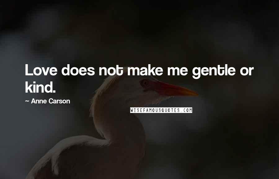 Anne Carson Quotes: Love does not make me gentle or kind.