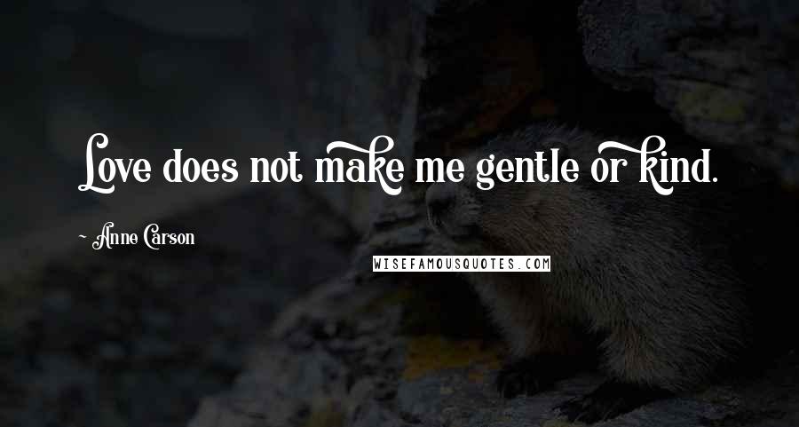 Anne Carson Quotes: Love does not make me gentle or kind.