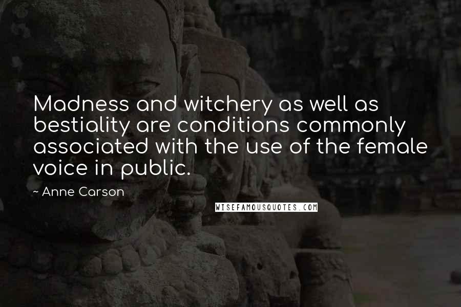 Anne Carson Quotes: Madness and witchery as well as bestiality are conditions commonly associated with the use of the female voice in public.