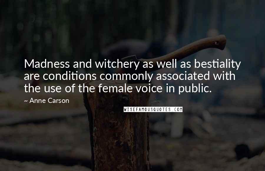 Anne Carson Quotes: Madness and witchery as well as bestiality are conditions commonly associated with the use of the female voice in public.