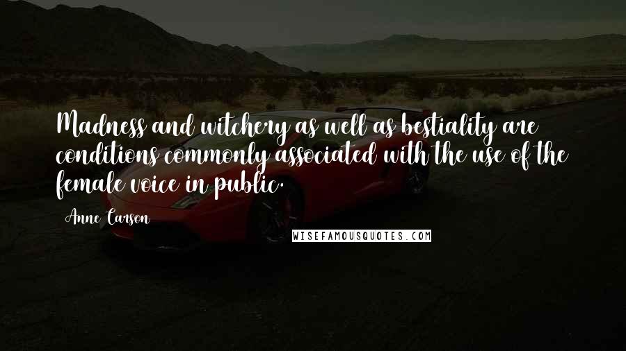 Anne Carson Quotes: Madness and witchery as well as bestiality are conditions commonly associated with the use of the female voice in public.