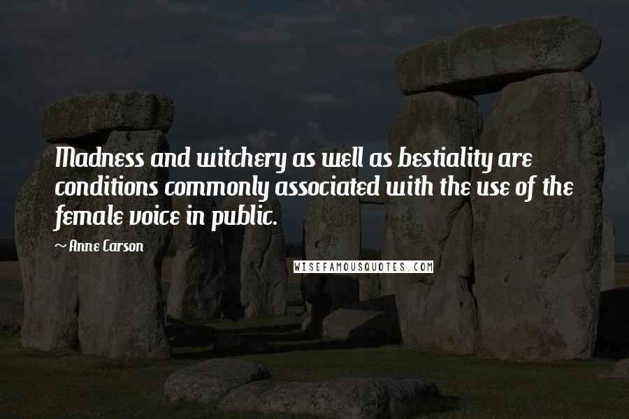 Anne Carson Quotes: Madness and witchery as well as bestiality are conditions commonly associated with the use of the female voice in public.