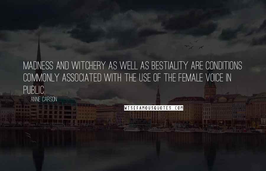 Anne Carson Quotes: Madness and witchery as well as bestiality are conditions commonly associated with the use of the female voice in public.