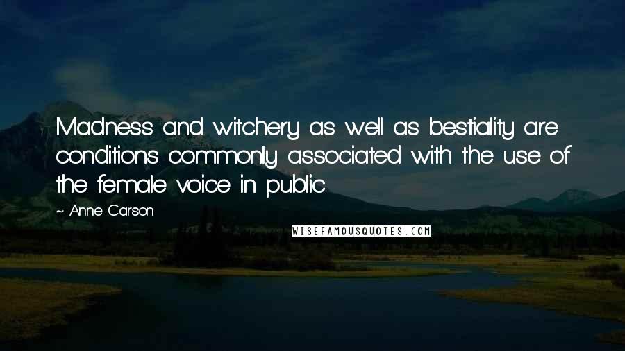 Anne Carson Quotes: Madness and witchery as well as bestiality are conditions commonly associated with the use of the female voice in public.