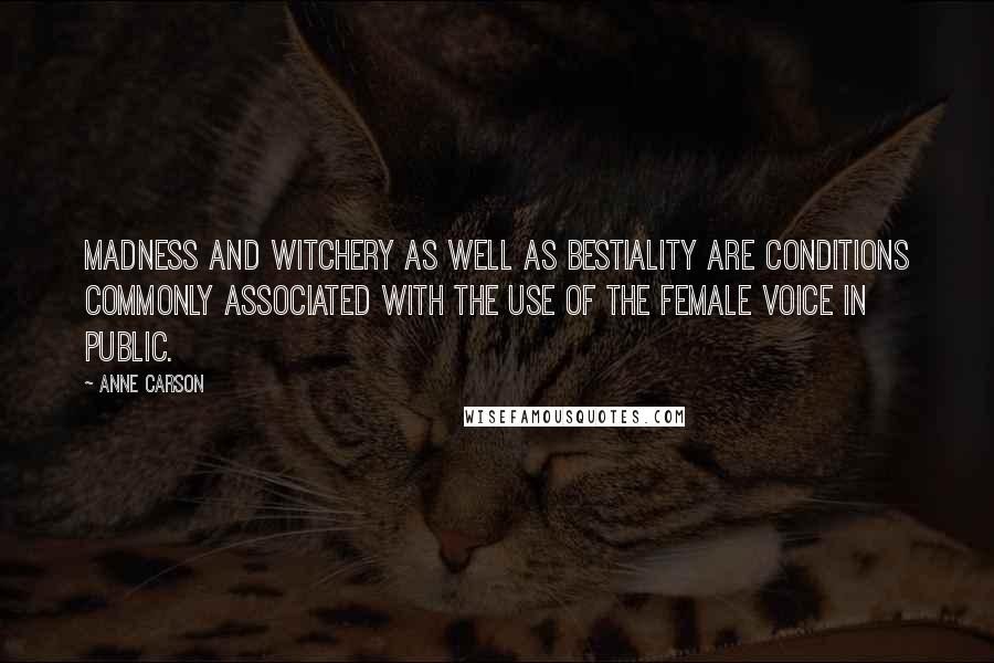 Anne Carson Quotes: Madness and witchery as well as bestiality are conditions commonly associated with the use of the female voice in public.