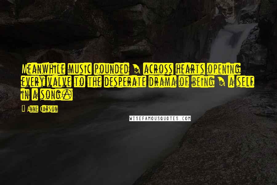 Anne Carson Quotes: Meanwhile music pounded / across hearts opening every valve to the desperate drama of being / a self in a song.