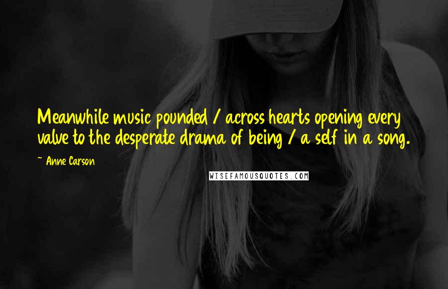 Anne Carson Quotes: Meanwhile music pounded / across hearts opening every valve to the desperate drama of being / a self in a song.