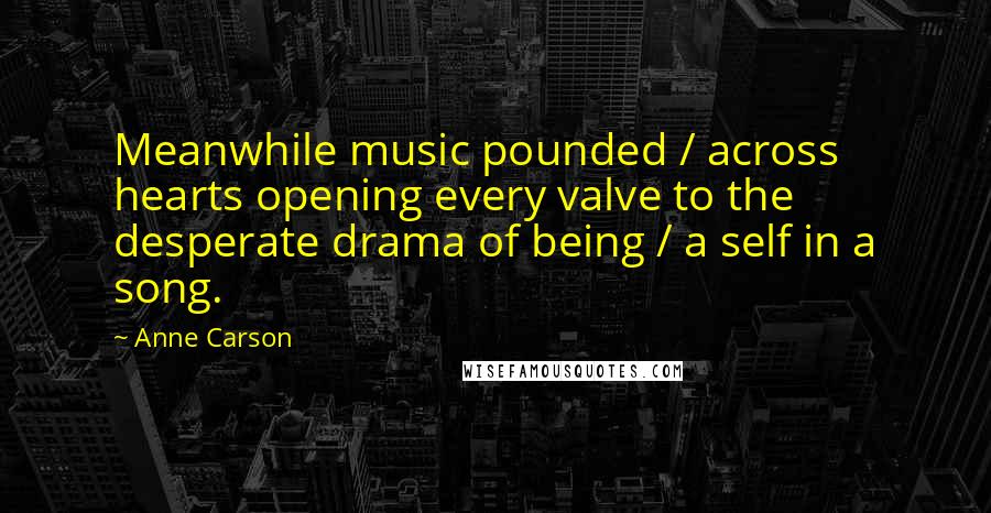 Anne Carson Quotes: Meanwhile music pounded / across hearts opening every valve to the desperate drama of being / a self in a song.