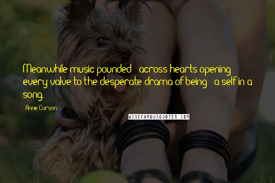 Anne Carson Quotes: Meanwhile music pounded / across hearts opening every valve to the desperate drama of being / a self in a song.