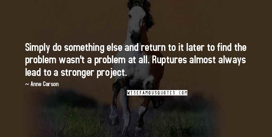 Anne Carson Quotes: Simply do something else and return to it later to find the problem wasn't a problem at all. Ruptures almost always lead to a stronger project.